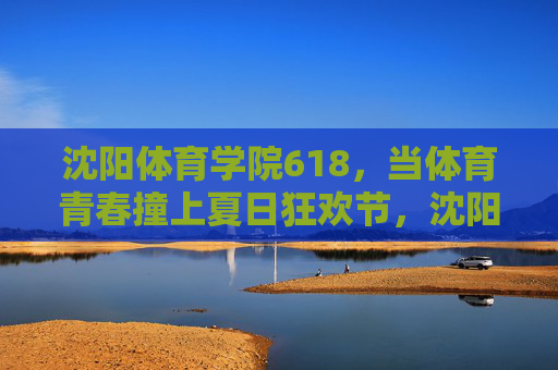 沈阳体育学院618，当体育青春撞上夏日狂欢节，沈阳体育学院618，体育青春撞上夏日狂欢，燃爆一夏