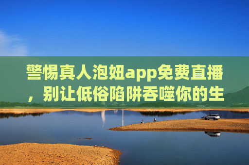 警惕真人泡妞app免费直播,别让低俗陷阱吞噬你的生活,警惕真人泡妞app免费直播低俗陷阱,别让生活被吞噬 警惕真人泡妞app免费直播,别让低俗陷阱吞噬你的生活,警惕真人泡妞app免费直播低俗陷阱,别让生活被吞噬