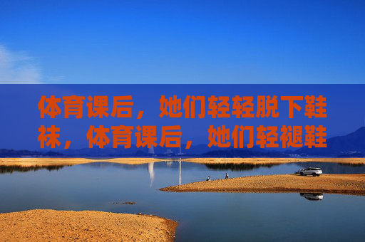 体育课后，她们轻轻脱下鞋袜，体育课后，她们轻褪鞋袜