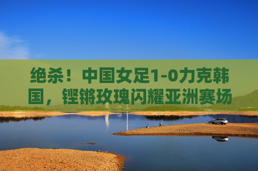 绝杀!中国女足1-0力克韩国,铿锵玫瑰闪耀亚洲赛场,绝杀!中国女足1-0力克韩国,铿锵玫瑰闪耀亚洲赛场 绝杀!中国女足1-0力克韩国,铿锵玫瑰闪耀亚洲赛场,绝杀!中国女足1-0力克韩国,铿锵玫瑰闪耀亚洲赛场