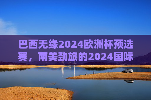 巴西无缘2024欧洲杯预选赛,南美劲旅的2024国际赛事聚焦,巴西无缘2024欧洲杯预选赛 南美劲旅聚焦国际赛事 巴西无缘2024欧洲杯预选赛,南美劲旅的2024国际赛事聚焦,巴西无缘2024欧洲杯预选赛 南美劲旅聚焦国际赛事