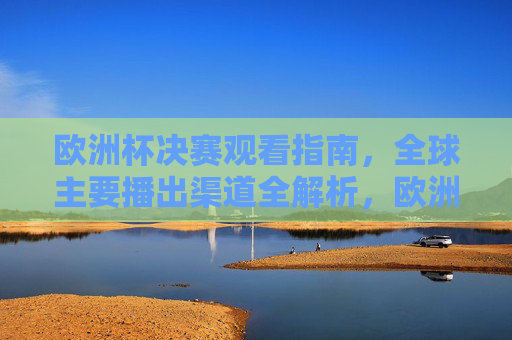 欧洲杯决赛观看指南，全球主要播出渠道全解析，欧洲杯决赛观看指南，全球主要播出渠道全解析