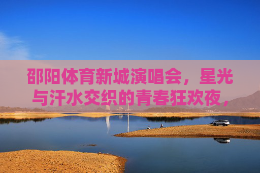 邵阳体育新城演唱会,星光与汗水交织的青春狂欢夜,邵阳体育新城星光汗水交织青春狂欢夜 邵阳体育新城演唱会,星光与汗水交织的青春狂欢夜,邵阳体育新城星光汗水交织青春狂欢夜