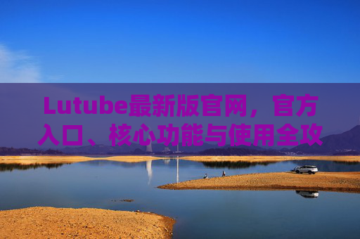 Lutube最新版官网,官方入口、核心功能与使用全攻略,Lutube最新版官网,官方入口、核心功能与使用全攻略 Lutube最新版官网,官方入口、核心功能与使用全攻略,Lutube最新版官网,官方入口、核心功能与使用全攻略