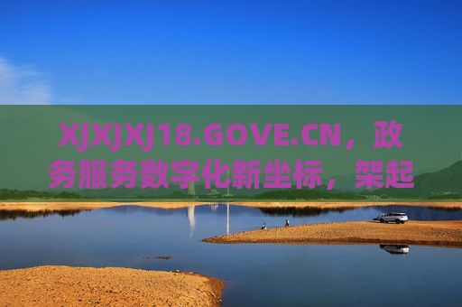 XJXJXJ18.GOVE.CN，政务服务数字化新坐标，架起便民利民连心桥，XJXJXJ18.GOVE.CN，政务服务数字化新坐标，便民利民连心桥