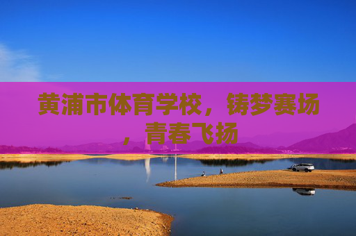 黄浦市体育学校,铸梦赛场,青春飞扬 黄浦市体育学校,铸梦赛场,青春飞扬