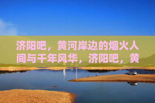 济阳吧,黄河岸边的烟火人间与千年风华,济阳吧,黄河岸边的烟火人间与千年风华 济阳吧,黄河岸边的烟火人间与千年风华,济阳吧,黄河岸边的烟火人间与千年风华