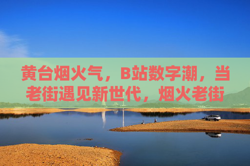 黄台烟火气,B站数字潮,当老街遇见新世代,烟火老街遇见数字新世代 黄台烟火气,B站数字潮,当老街遇见新世代,烟火老街遇见数字新世代