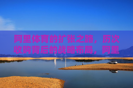 阿里体育的扩张之路,历次收购背后的战略布局,阿里体育的扩张,收购背后的战略布局 阿里体育的扩张之路,历次收购背后的战略布局,阿里体育的扩张,收购背后的战略布局