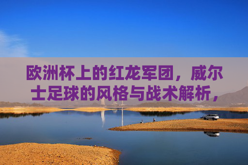 欧洲杯上的红龙军团,威尔士足球的风格与战术解析,欧洲杯红龙军团,威尔士足球风格与战术解析 欧洲杯上的红龙军团,威尔士足球的风格与战术解析,欧洲杯红龙军团,威尔士足球风格与战术解析