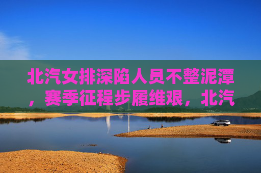北汽女排深陷人员不整泥潭,赛季征程步履维艰,北汽女排深陷人员不整泥潭 赛季步履维艰 北汽女排深陷人员不整泥潭,赛季征程步履维艰,北汽女排深陷人员不整泥潭 赛季步履维艰