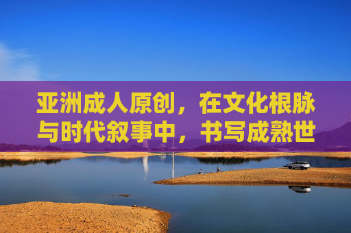 亚洲成人原创,在文化根脉与时代叙事中,书写成熟世界的多元声音,亚洲成人原创,文化根脉与时代叙事中的成熟世界多元之声 亚洲成人原创,在文化根脉与时代叙事中,书写成熟世界的多元声音,亚洲成人原创,文化根脉与时代叙事中的成熟世界多元之声