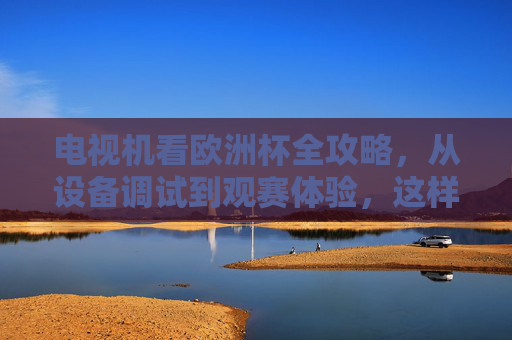电视机看欧洲杯全攻略,从设备调试到观赛体验,这样看球才过瘾!欧洲杯电视机观赛全攻略,从设备调试到观赛体验,这样看球才过瘾! 电视机看欧洲杯全攻略,从设备调试到观赛体验,这样看球才过瘾!欧洲杯电视机观赛全攻略,从设备调试到观赛体验,这样看球才过瘾!