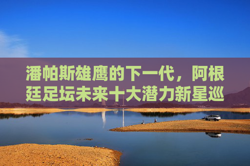 潘帕斯雄鹰的下一代,阿根廷足坛未来十大潜力新星巡礼,潘帕斯雄鹰的下一代,阿根廷足坛未来十大潜力新星巡礼 潘帕斯雄鹰的下一代,阿根廷足坛未来十大潜力新星巡礼,潘帕斯雄鹰的下一代,阿根廷足坛未来十大潜力新星巡礼