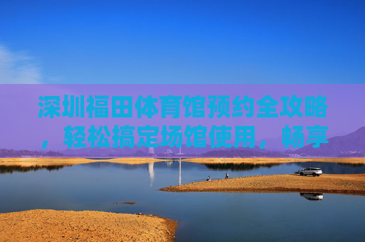 深圳福田体育馆预约全攻略,轻松搞定场馆使用,畅享运动与赛事,深圳福田体育馆预约全攻略 深圳福田体育馆预约全攻略,轻松搞定场馆使用,畅享运动与赛事,深圳福田体育馆预约全攻略