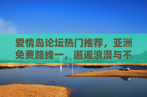 爱情岛论坛热门推荐,亚洲免费路线一,邂逅浪漫与不花钱的惊喜,爱情岛论坛热门推荐,亚洲免费路线,邂逅浪漫与不花钱惊喜 爱情岛论坛热门推荐,亚洲免费路线一,邂逅浪漫与不花钱的惊喜,爱情岛论坛热门推荐,亚洲免费路线,邂逅浪漫与不花钱惊喜
