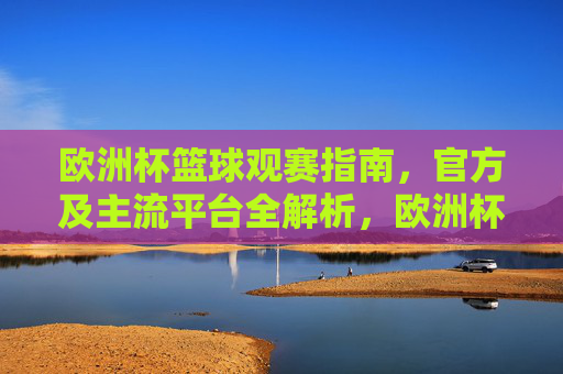 欧洲杯篮球观赛指南,官方及主流平台全解析,欧洲杯篮球观赛指南,官方及主流平台全解析 欧洲杯篮球观赛指南,官方及主流平台全解析,欧洲杯篮球观赛指南,官方及主流平台全解析
