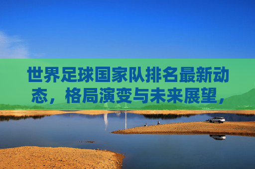 世界足球国家队排名最新动态,格局演变与未来展望,世界足球国家队排名最新动态,格局演变与未来展望 世界足球国家队排名最新动态,格局演变与未来展望,世界足球国家队排名最新动态,格局演变与未来展望