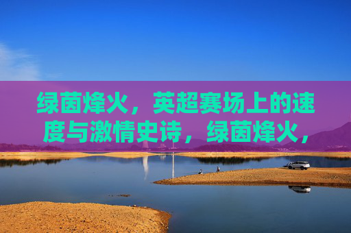 绿茵烽火,英超赛场上的速度与激情史诗,绿茵烽火,英超速度与激情史诗 绿茵烽火,英超赛场上的速度与激情史诗,绿茵烽火,英超速度与激情史诗