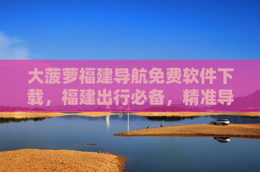 大菠萝福建导航免费软件下载,福建出行必备,精准导航不花一分钱 大菠萝福建导航免费软件下载,福建出行必备,精准导航不花一分钱