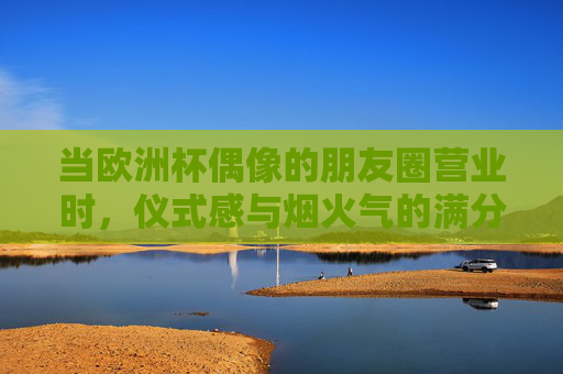 当欧洲杯偶像的朋友圈营业时,仪式感与烟火气的满分答卷,欧洲杯偶像朋友圈营业,仪式感与烟火气的满分答卷 当欧洲杯偶像的朋友圈营业时,仪式感与烟火气的满分答卷,欧洲杯偶像朋友圈营业,仪式感与烟火气的满分答卷