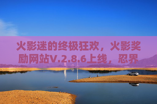 火影迷的终极狂欢,火影奖励网站V.2.8.6上线,忍界大奖等你来拿! 火影迷的终极狂欢,火影奖励网站V.2.8.6上线,忍界大奖等你来拿!