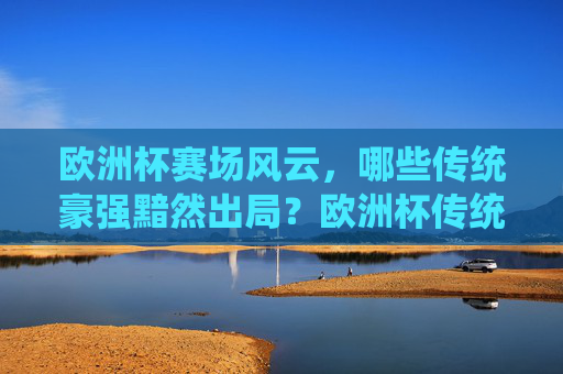 欧洲杯赛场风云，哪些传统豪强黯然出局？欧洲杯传统豪强黯然出局