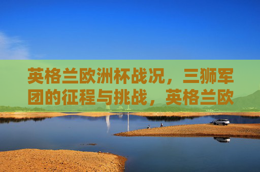 英格兰欧洲杯战况,三狮军团的征程与挑战,英格兰欧洲杯,三狮军团的征程与挑战 英格兰欧洲杯战况,三狮军团的征程与挑战,英格兰欧洲杯,三狮军团的征程与挑战
