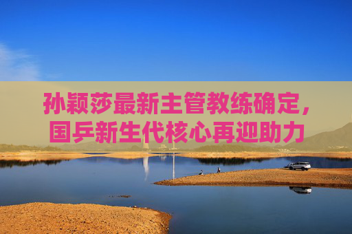 孙颖莎最新主管教练确定，国乒新生代核心再迎助力