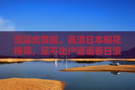 沉浸式赏樱,高清日本樱花视频,足不出户邂逅春日浪漫,沉浸式赏樱,足不出户邂逅春日浪漫 沉浸式赏樱,高清日本樱花视频,足不出户邂逅春日浪漫,沉浸式赏樱,足不出户邂逅春日浪漫