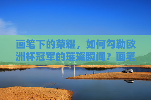 画笔下的荣耀,如何勾勒欧洲杯冠军的璀璨瞬间?画笔勾勒欧洲杯冠军的璀璨荣耀 画笔下的荣耀,如何勾勒欧洲杯冠军的璀璨瞬间?画笔勾勒欧洲杯冠军的璀璨荣耀