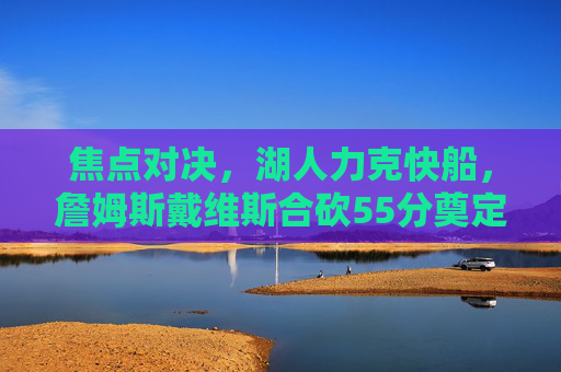焦点对决,湖人力克快船,詹姆斯戴维斯合砍55分奠定胜局,焦点对决,詹眉合砍55分湖人力克快船 焦点对决,湖人力克快船,詹姆斯戴维斯合砍55分奠定胜局,焦点对决,詹眉合砍55分湖人力克快船