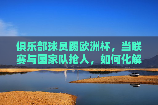 俱乐部球员踢欧洲杯,当联赛与国家队抢人,如何化解矛盾实现共赢?联赛与国家队抢人,欧洲杯球员的共赢之道 俱乐部球员踢欧洲杯,当联赛与国家队抢人,如何化解矛盾实现共赢?联赛与国家队抢人,欧洲杯球员的共赢之道