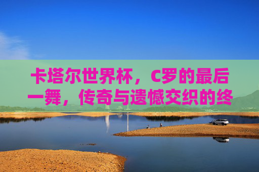 卡塔尔世界杯，C罗的最后一舞，传奇与遗憾交织的终章，卡塔尔世界杯，C罗最后一舞，传奇遗憾交织终章