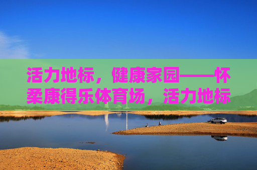 活力地标，健康家园——怀柔康得乐体育场，活力地标，健康家园——怀柔康得乐体育场