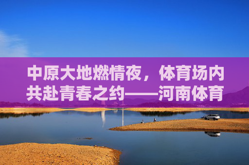 中原大地燃情夜,体育场内共赴青春之约——河南体育场演唱会全记录,中原大地燃情夜,河南体育场青春演唱会全记录 中原大地燃情夜,体育场内共赴青春之约——河南体育场演唱会全记录,中原大地燃情夜,河南体育场青春演唱会全记录