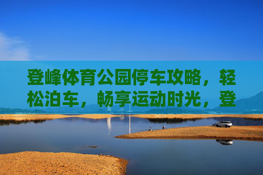 登峰体育公园停车攻略,轻松泊车,畅享运动时光,登峰体育公园停车攻略,轻松泊车,畅享运动时光 登峰体育公园停车攻略,轻松泊车,畅享运动时光,登峰体育公园停车攻略,轻松泊车,畅享运动时光