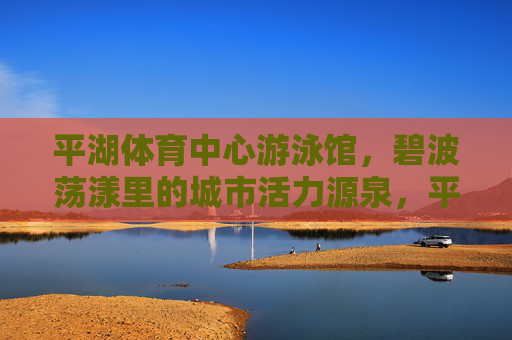 平湖体育中心游泳馆，碧波荡漾里的城市活力源泉，平湖体育中心游泳馆，碧波荡漾的城市活力源泉