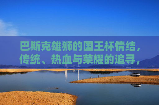 巴斯克雄狮的国王杯情结，传统、热血与荣耀的追寻，巴斯克雄狮的国王杯情结，传统热血铸荣耀