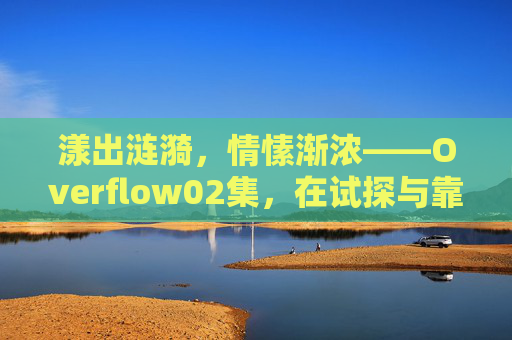 漾出涟漪，情愫渐浓——Overflow02集，在试探与靠近中描摹青春的悸动，试探漾涟漪，青春渐情浓——Overflow02集