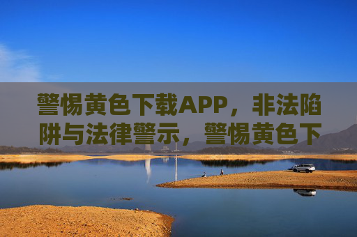 警惕黄色下载APP，非法陷阱与法律警示，警惕黄色下载APP，非法陷阱与法律警示