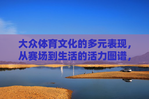 大众体育文化的多元表现,从赛场到生活的活力图谱,从赛场到生活,大众体育文化的多元活力图谱 大众体育文化的多元表现,从赛场到生活的活力图谱,从赛场到生活,大众体育文化的多元活力图谱