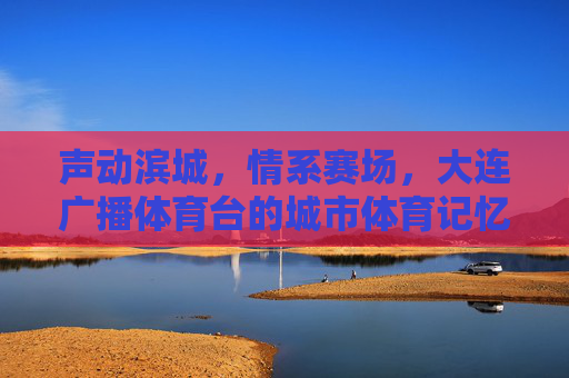 声动滨城，情系赛场，大连广播体育台的城市体育记忆，声动滨城情系赛场，大连广播体育台的城市体育记忆