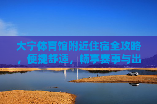 大宁体育馆附近住宿全攻略,便捷舒适,畅享赛事与出行,大宁体育馆住宿全攻略,便捷舒适畅享赛事出行 大宁体育馆附近住宿全攻略,便捷舒适,畅享赛事与出行,大宁体育馆住宿全攻略,便捷舒适畅享赛事出行