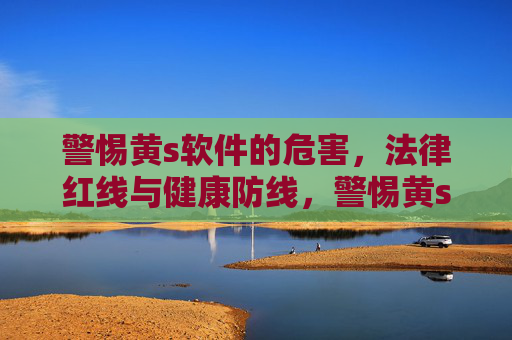 警惕黄s软件的危害,法律红线与健康防线,警惕黄s软件,法律红线与健康防线 警惕黄s软件的危害,法律红线与健康防线,警惕黄s软件,法律红线与健康防线