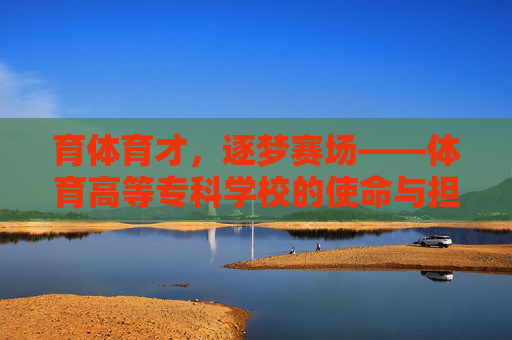 育体育才，逐梦赛场——体育高等专科学校的使命与担当，育体育才担使命，逐梦赛场显担当