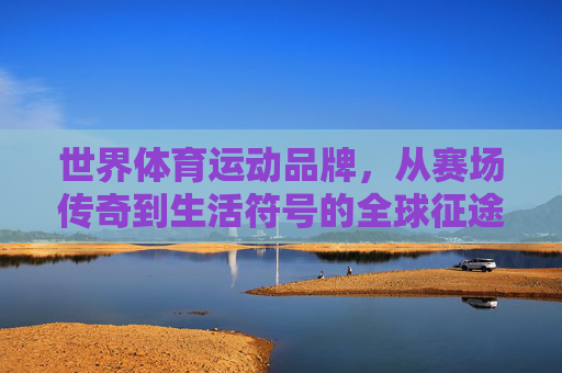 世界体育运动品牌,从赛场传奇到生活符号的全球征途,赛场传奇到生活符号,世界运动品牌的全球征途 世界体育运动品牌,从赛场传奇到生活符号的全球征途,赛场传奇到生活符号,世界运动品牌的全球征途