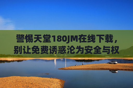 警惕天堂180JM在线下载,别让免费诱惑沦为安全与权益的陷阱 警惕天堂180JM在线下载,别让免费诱惑沦为安全与权益的陷阱