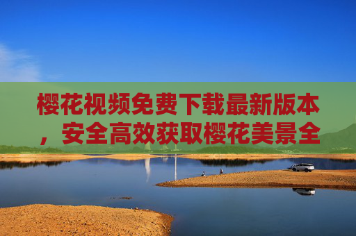 樱花视频免费下载最新版本,安全高效获取樱花美景全攻略,樱花视频免费下载最新版,安全高效获取樱花美景全攻略 樱花视频免费下载最新版本,安全高效获取樱花美景全攻略,樱花视频免费下载最新版,安全高效获取樱花美景全攻略