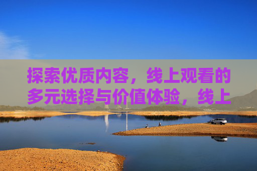 探索优质内容，线上观看的多元选择与价值体验，线上观看多元优质内容，价值体验与选择探索